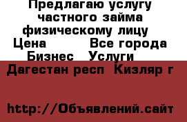 Предлагаю услугу частного займа физическому лицу › Цена ­ 940 - Все города Бизнес » Услуги   . Дагестан респ.,Кизляр г.